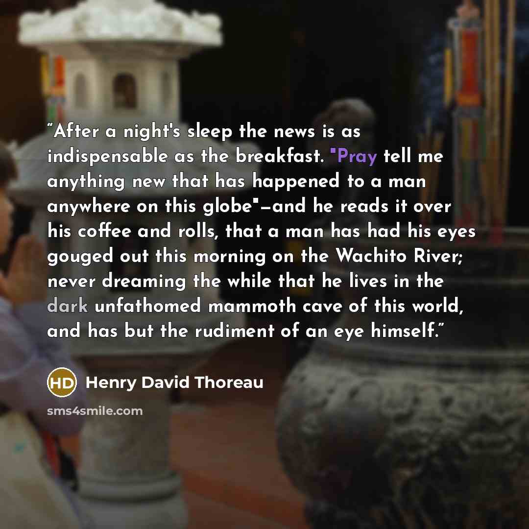 “After a night's sleep the news is as indispensable as the breakfast. "Pray tell me anything new that has happened to a man anywhere on this globe"—and he reads it over his coffee and rolls, that a man has had his eyes gouged out this morning on the Wachito River; never dreaming the while that he…” quote by Henry David Thoreau