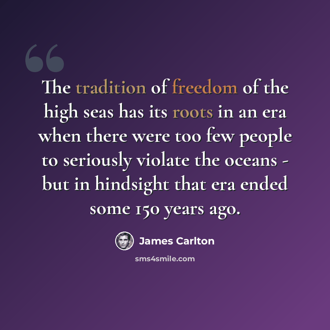 “The tradition of freedom of the high seas has its roots in an era when there were too few people to seriously violate the oceans - but in hindsight that era ended some 150 years ago.” quote by James Carlton