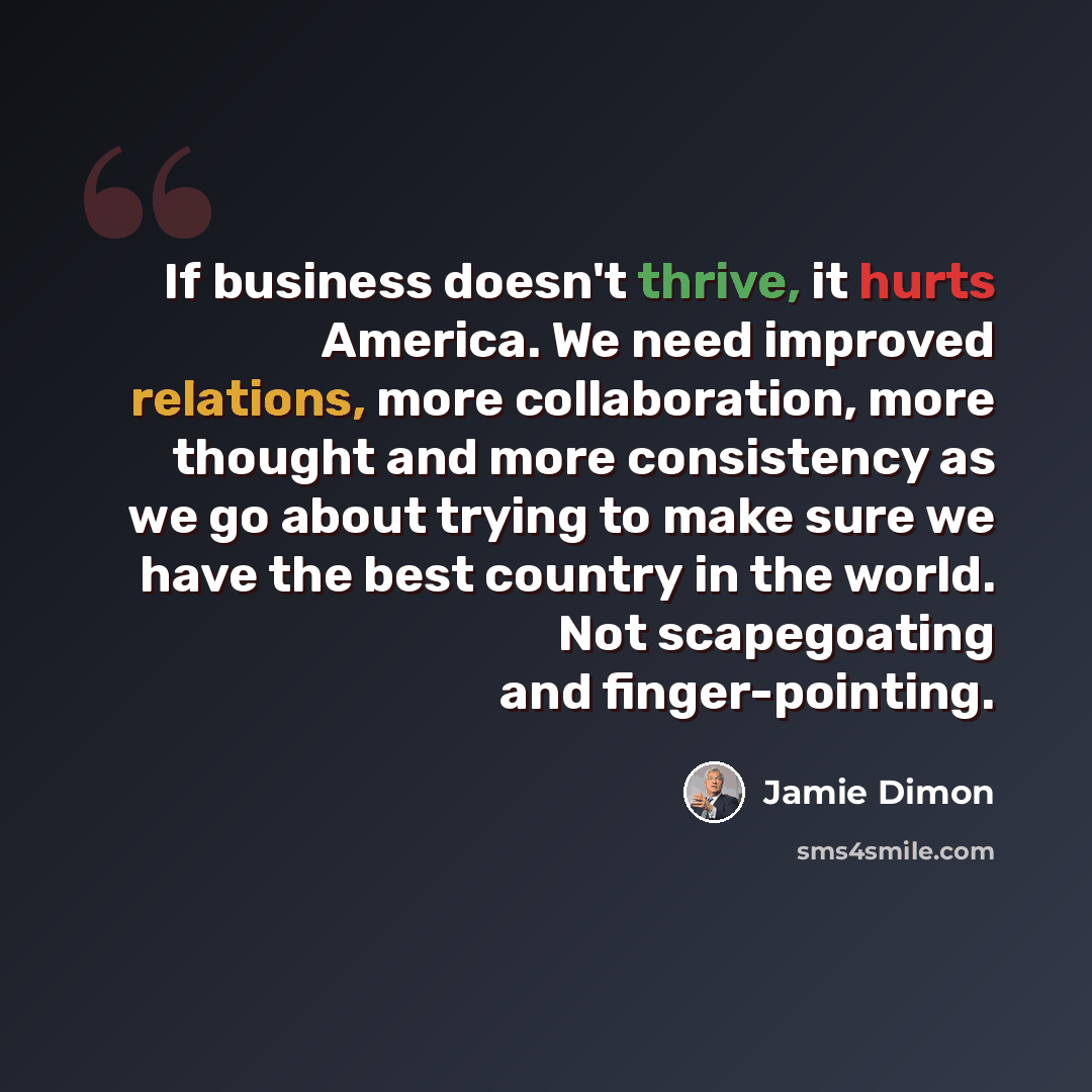 “If business doesn't thrive, it hurts America. We need improved relations, more collaboration, more thought and more consistency as we go about trying to make sure we have the best country in the world. Not scapegoating and finger-pointing.” quote by Jamie Dimon