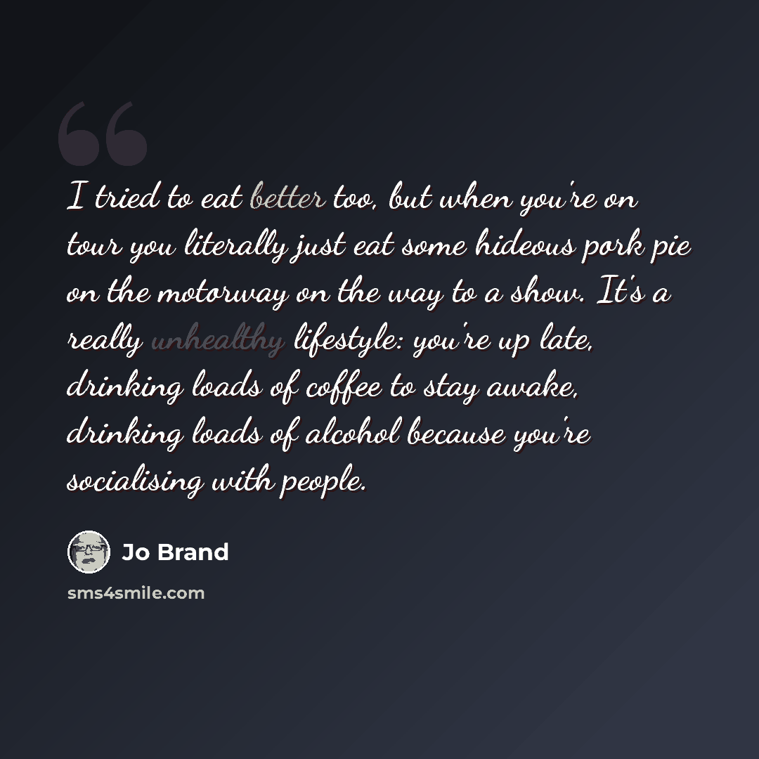 “I tried to eat better too, but when you're on tour you literally just eat some hideous pork pie on the motorway on the way to a show. It's a really unhealthy lifestyle: you're up late, drinking loads of coffee to stay awake, drinking loads of alcohol because you're socialising with people.” quote by Jo Brand
