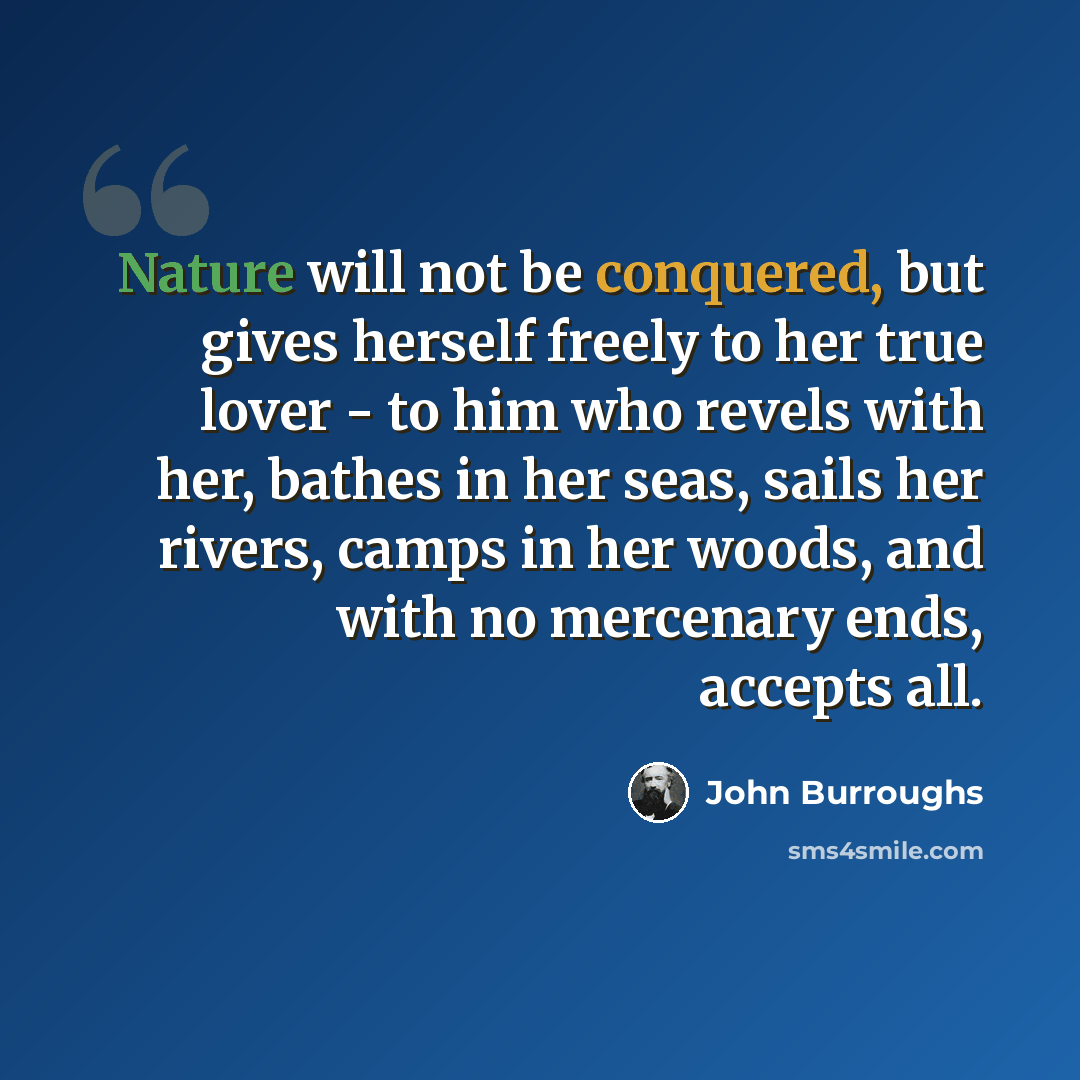 “Nature will not be conquered, but gives herself freely to her true lover - to him who revels with her, bathes in her seas, sails her rivers, camps in her woods, and with no mercenary ends, accepts all.” quote by John Burroughs