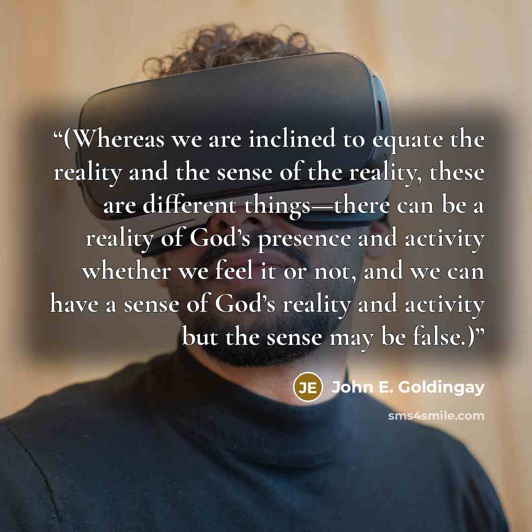 “(Whereas we are inclined to equate the reality and the sense of the reality, these are different things—there can be a reality of God’s presence and activity whether we feel it or not, and we can have a sense of God’s reality and activity but the sense may be false.)” quote by John E. Goldingay