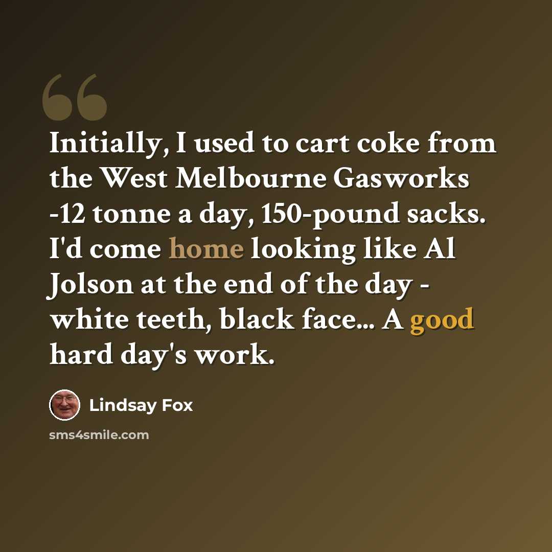 “Initially, I used to cart coke from the West Melbourne Gasworks -12 tonne a day, 150-pound sacks. I'd come home looking like Al Jolson at the end of the day - white teeth, black face... A good hard day's work.” quote by Lindsay Fox