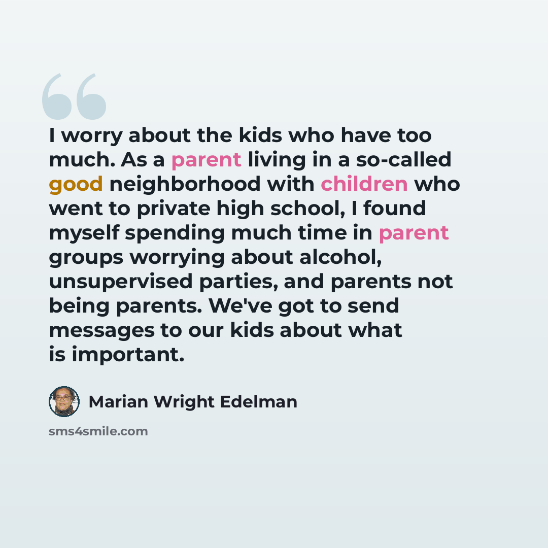 “I worry about the kids who have too much. As a parent living in a so-called good neighborhood with children who went to private high school, I found myself spending much time in parent groups worrying about alcohol, unsupervised parties, and parents not being parents. We've got to send messages to…” quote by Marian Wright Edelman