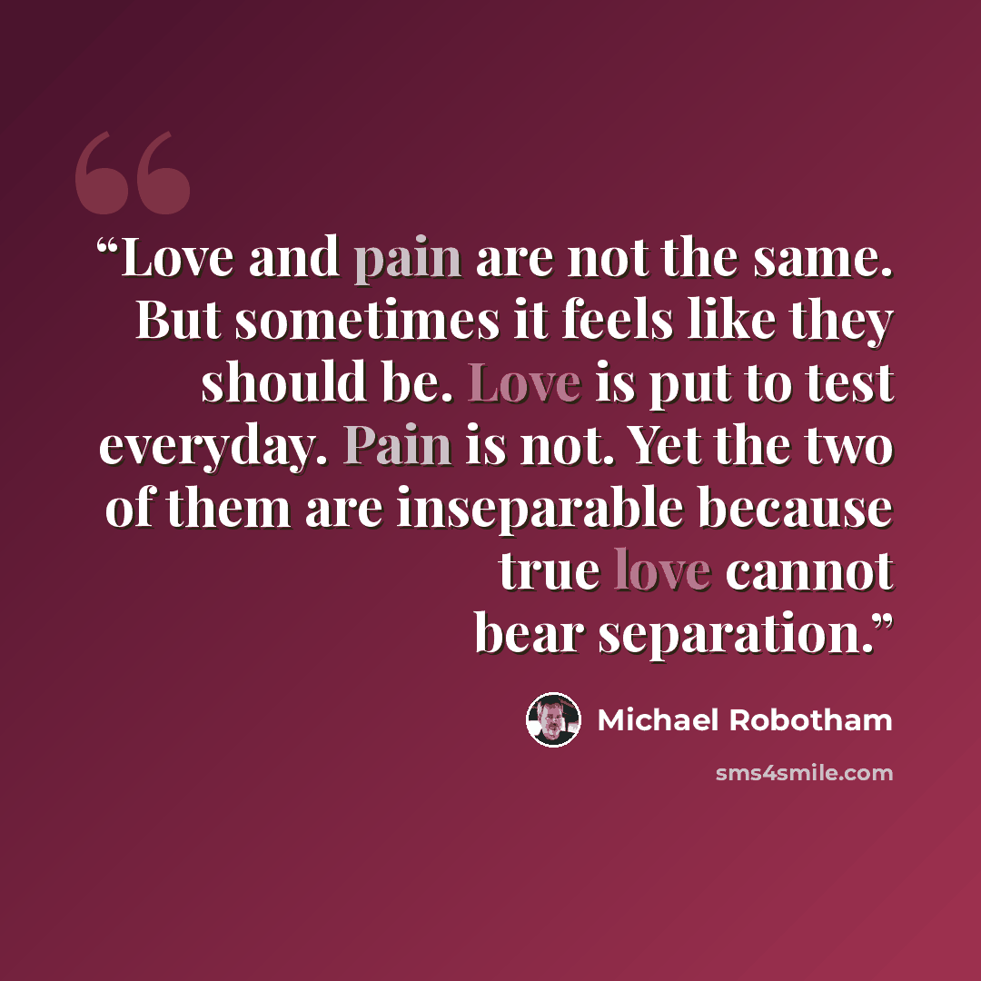 “Love and pain are not the same. But sometimes it feels like they should be. Love is put to test everyday. Pain is not. Yet the two of them are inseparable because true love cannot bear separation.” quote by Michael Robotham