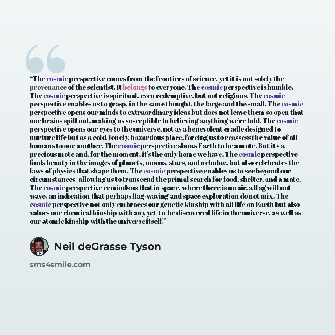 “The cosmic perspective comes from the frontiers of science, yet it is not solely the provenance of the scientist. It belongs to everyone. The cosmic perspective is humble. The cosmic perspective is spiritual, even redemptive, but not religious. The cosmic perspective enables us to grasp, in the…” quote by Neil deGrasse Tyson