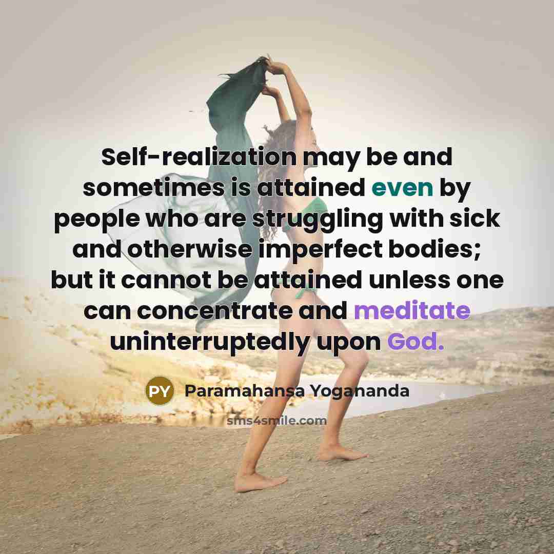 “Self-realization may be and sometimes is attained even by people who are struggling with sick and otherwise imperfect bodies; but it cannot be attained unless one can concentrate and meditate uninterruptedly upon God.” quote by Paramahansa Yogananda