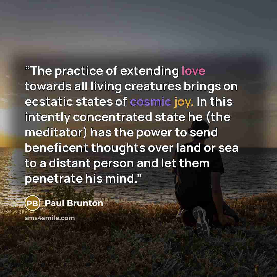 “The practice of extending love towards all living creatures brings on ecstatic states of cosmic joy. In this intently concentrated state he (the meditator) has the power to send beneficent thoughts over land or sea to a distant person and let them penetrate his mind.” quote by Paul Brunton