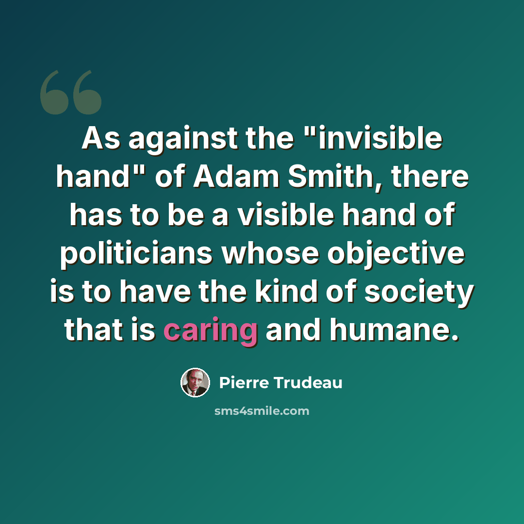 “As against the "invisible hand" of Adam Smith, there has to be a visible hand of politicians whose objective is to have the kind of society that is caring and humane.” quote by Pierre Trudeau