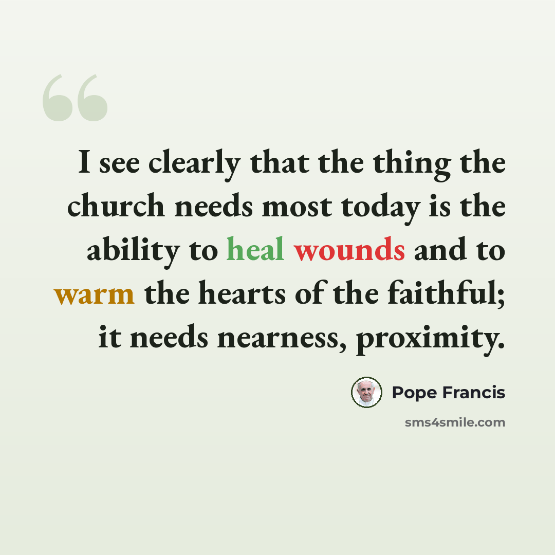 “I see clearly that the thing the church needs most today is the ability to heal wounds and to warm the hearts of the faithful; it needs nearness, proximity.” quote by Pope Francis