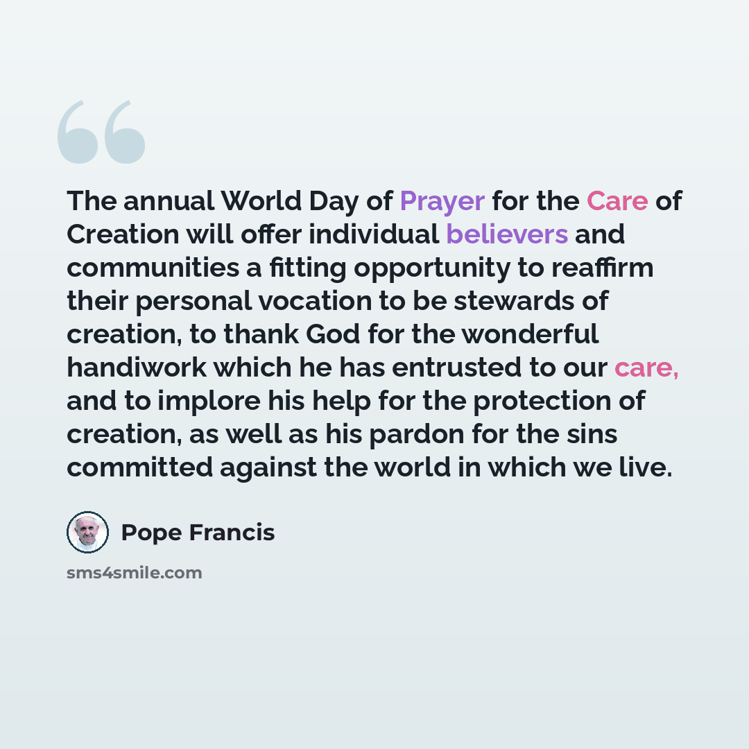 “The annual World Day of Prayer for the Care of Creation will offer individual believers and communities a fitting opportunity to reaffirm their personal vocation to be stewards of creation, to thank God for the wonderful handiwork which he has entrusted to our care, and to implore his help for the…” quote by Pope Francis