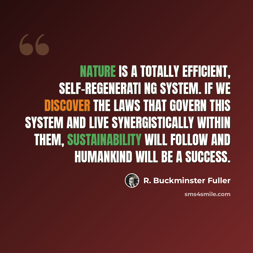 “Nature is a totally efficient, self-regenerati ng system. IF we discover the laws that govern this system and live synergistically within them, sustainability will follow and humankind will be a success.” quote by R. Buckminster Fuller