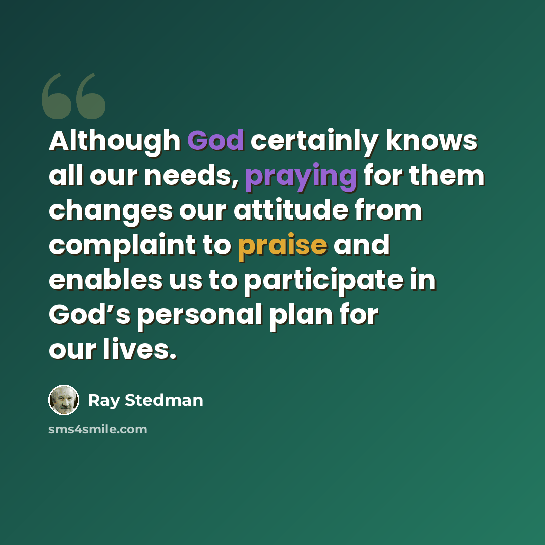 “Although God certainly knows all our needs, praying for them changes our attitude from complaint to praise and enables us to participate in God’s personal plan for our lives.” quote by Ray Stedman