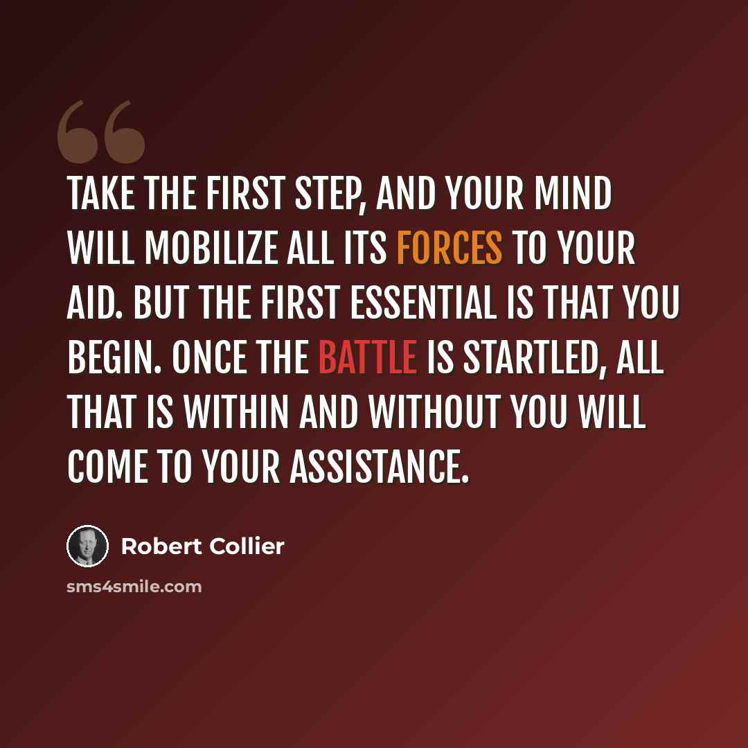 “Take the first step, and your mind will mobilize all its forces to your aid. But the first essential is that you begin. Once the battle is startled, all that is within and without you will come to your assistance.” quote by Robert Collier