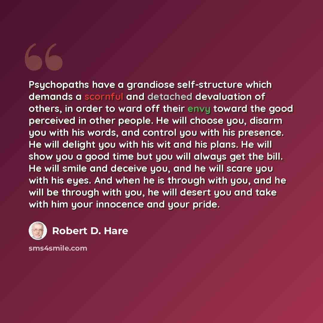“Psychopaths have a grandiose self-structure which demands a scornful and detached devaluation of others, in order to ward off their envy toward the good perceived in other people. He will choose you, disarm you with his words, and control you with his presence. He will delight you with his wit and…” quote by Robert D. Hare