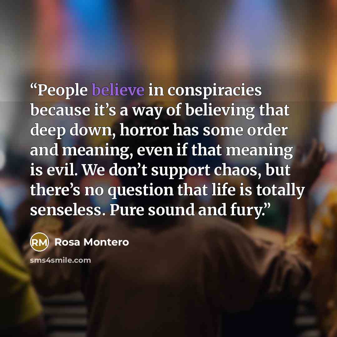 “People believe in conspiracies because it’s a way of believing that deep down, horror has some order and meaning, even if that meaning is evil. We don’t support chaos, but there’s no question that life is totally senseless. Pure sound and fury.” quote by Rosa Montero