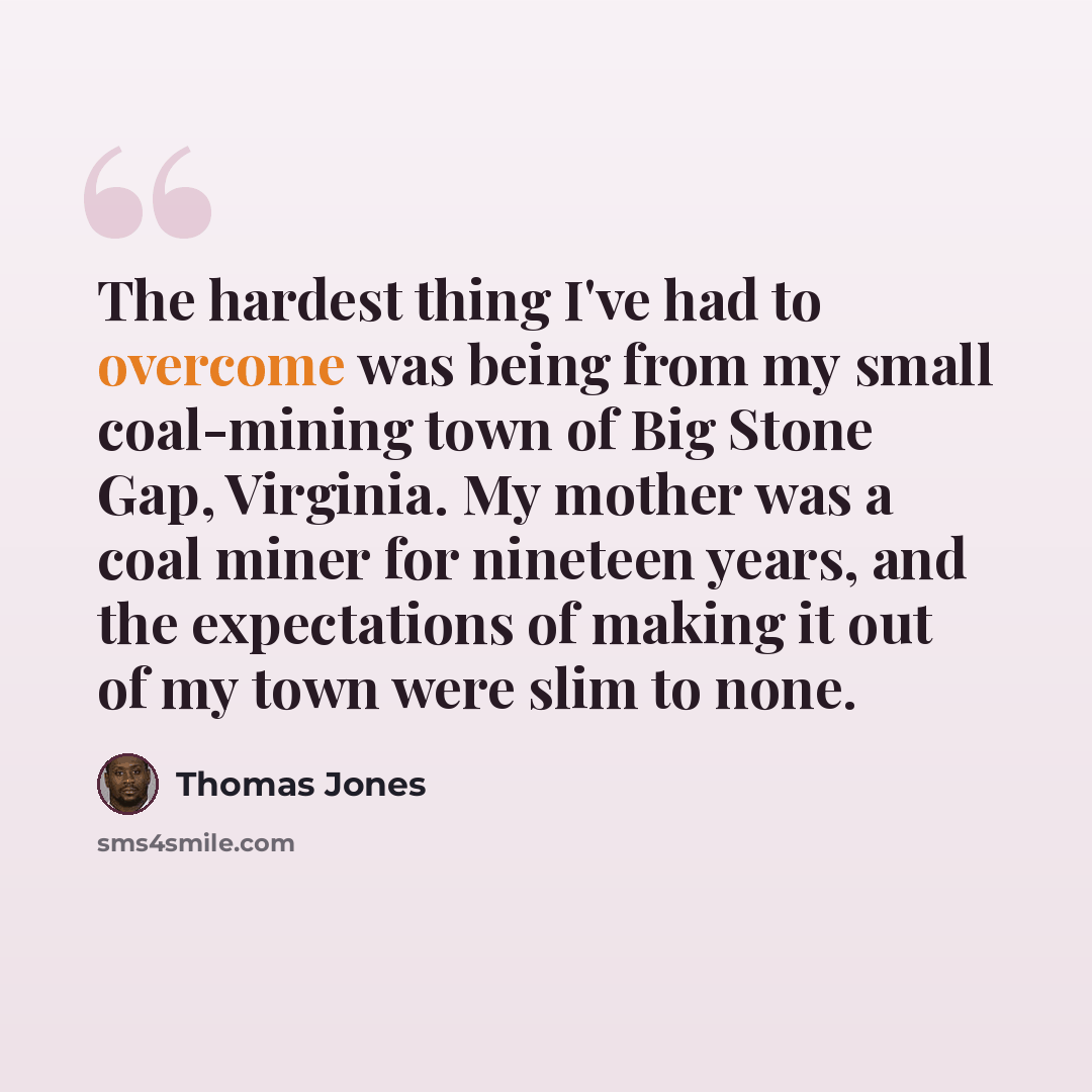 “The hardest thing I've had to overcome was being from my small coal-mining town of Big Stone Gap, Virginia. My mother was a coal miner for nineteen years, and the expectations of making it out of my town were slim to none.” quote by Thomas Jones