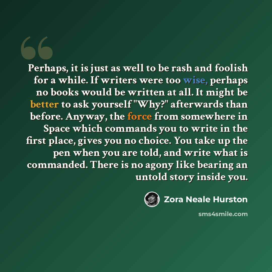 “Perhaps, it is just as well to be rash and foolish for a while. If writers were too wise, perhaps no books would be written at all. It might be better to ask yourself "Why?" afterwards than before. Anyway, the force from somewhere in Space which commands you to write in the first place, gives you…” quote by Zora Neale Hurston