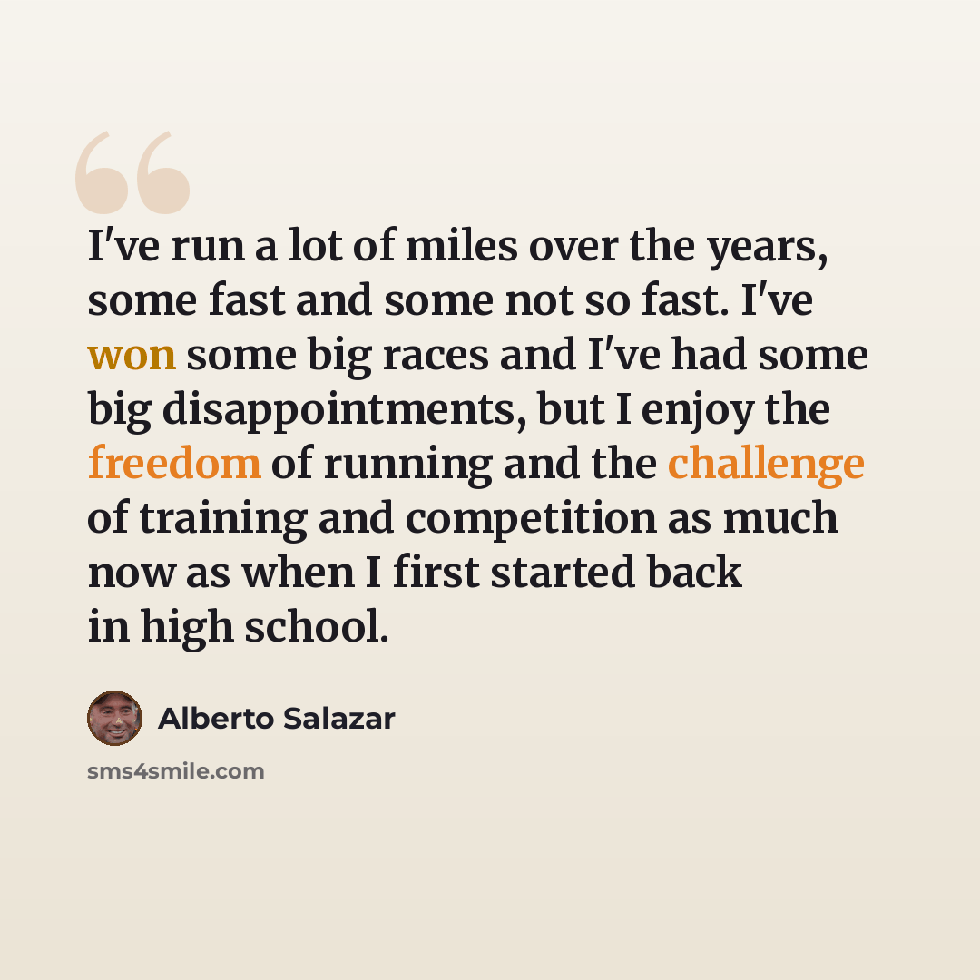 “I've run a lot of miles over the years, some fast and some not so fast. I've won some big races and I've had some big disappointments, but I enjoy the freedom of running and the challenge of training and competition as much now as when I first started back in high school.” quote by Alberto Salazar