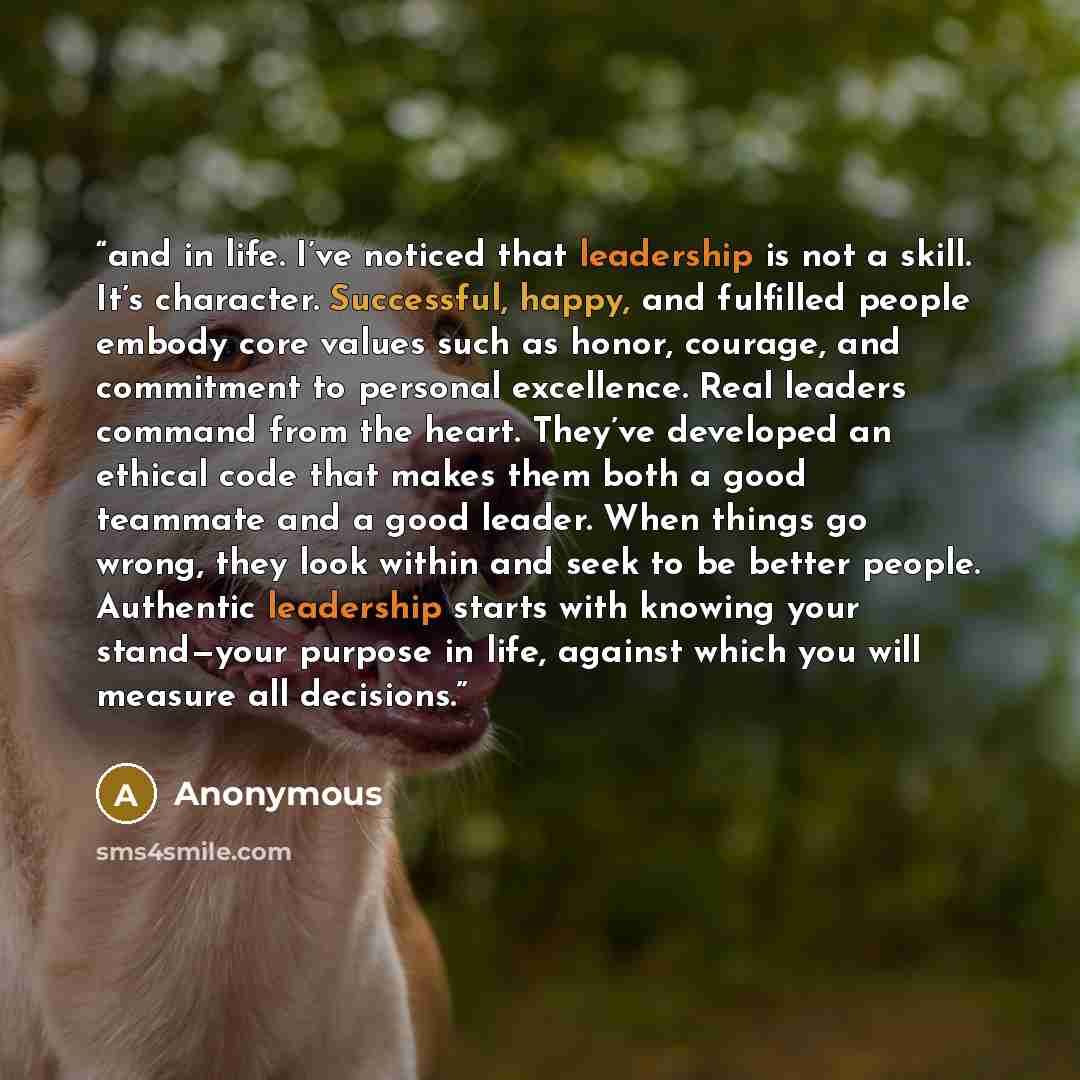 “and in life. I’ve noticed that leadership is not a skill. It’s character. Successful, happy, and fulfilled people embody core values such as honor, courage, and commitment to personal excellence. Real leaders command from the heart. They’ve developed an ethical code that makes them both a good…” quote by Anonymous