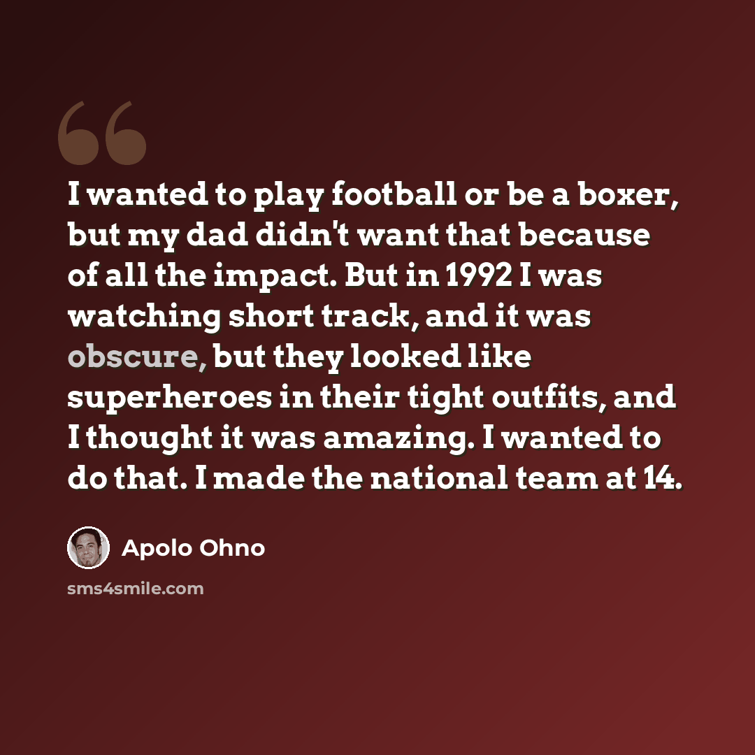 “I wanted to play football or be a boxer, but my dad didn't want that because of all the impact. But in 1992 I was watching short track, and it was obscure, but they looked like superheroes in their tight outfits, and I thought it was amazing. I wanted to do that. I made the national team at 14.” quote by Apolo Ohno