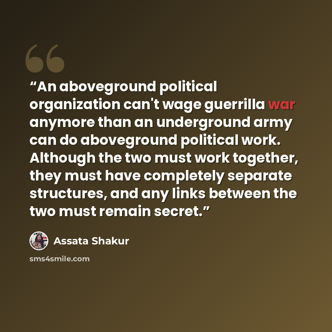 “An aboveground political organization can't wage guerrilla war anymore than an underground army can do aboveground political work. Although the two must work together, they must have completely separate structures, and any links between the two must remain secret.” quote by Assata Shakur