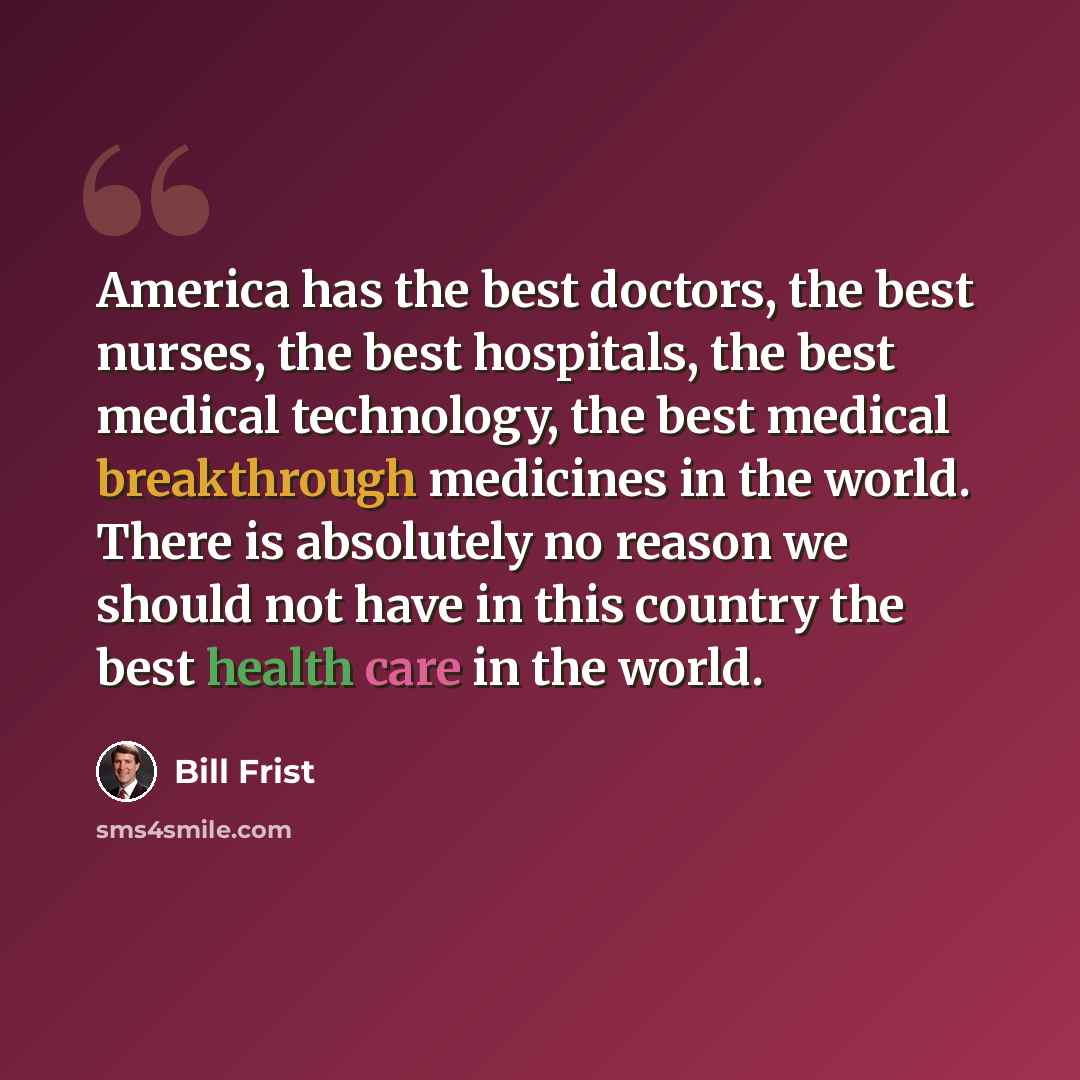 “America has the best doctors, the best nurses, the best hospitals, the best medical technology, the best medical breakthrough medicines in the world. There is absolutely no reason we should not have in this country the best health care in the world.” quote by Bill Frist