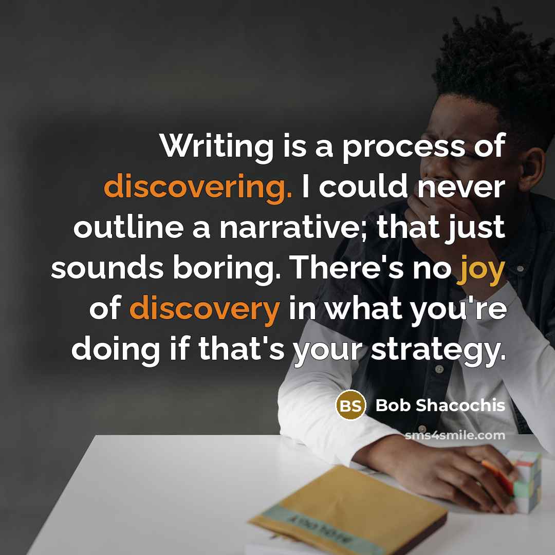 “Writing is a process of discovering. I could never outline a narrative; that just sounds boring. There's no joy of discovery in what you're doing if that's your strategy.” quote by Bob Shacochis