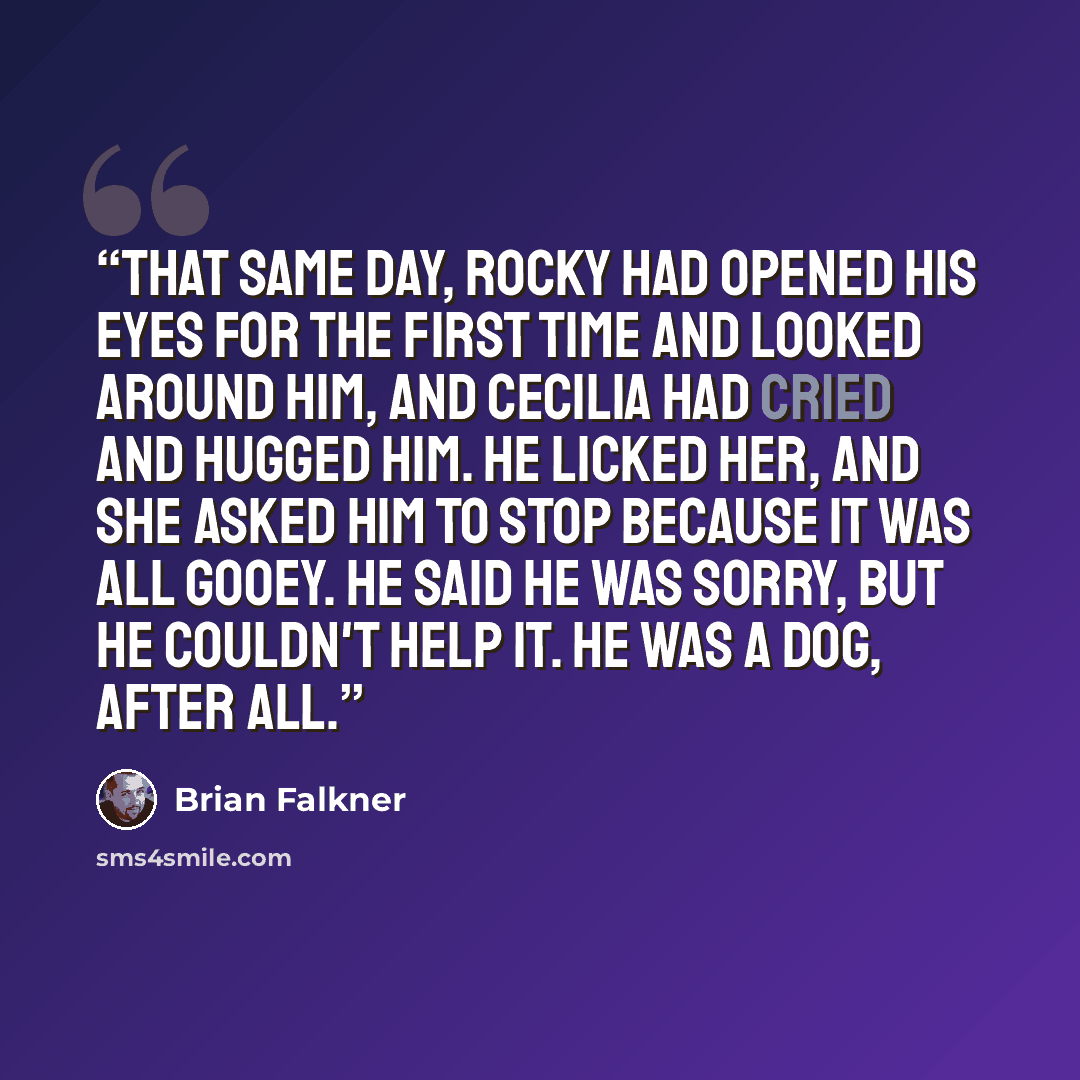 “That same day, Rocky had opened his eyes for the first time and looked around him, and Cecilia had cried and hugged him. He licked her, and she asked him to stop because it was all gooey. He said he was sorry, but he couldn't help it. He was a dog, after all.” quote by Brian Falkner