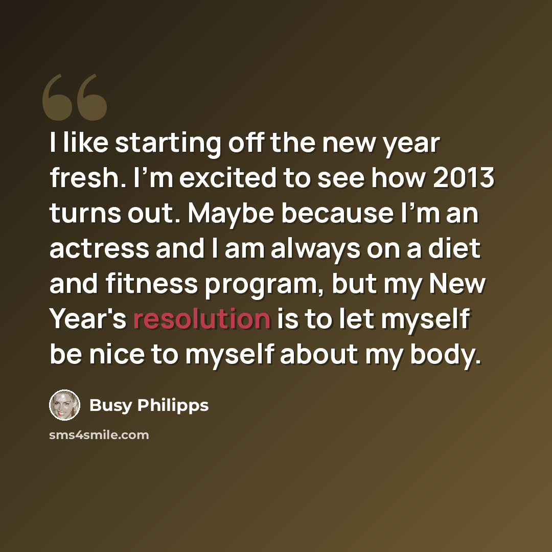 “I like starting off the new year fresh. I'm excited to see how 2013 turns out. Maybe because I'm an actress and I am always on a diet and fitness program, but my New Year's resolution is to let myself be nice to myself about my body.” quote by Busy Philipps