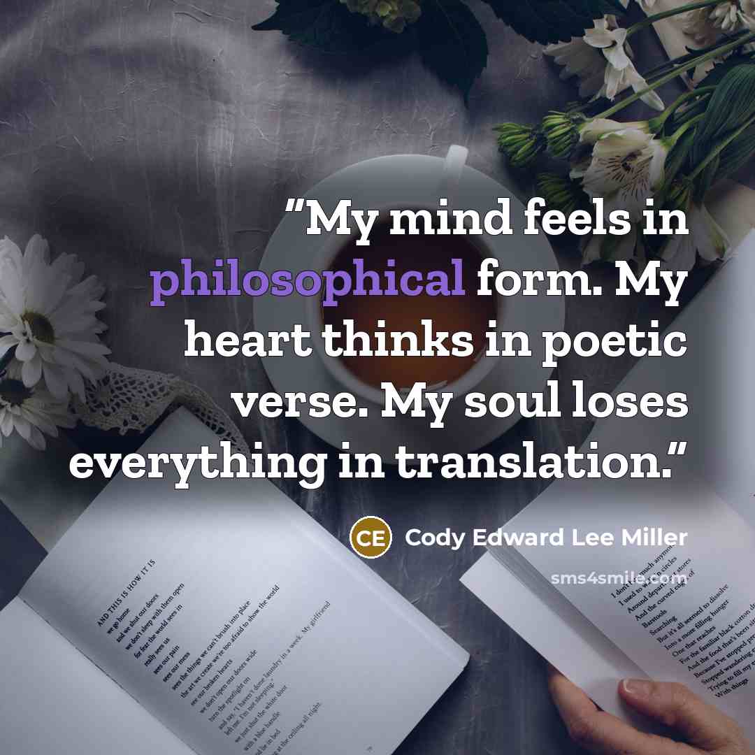 “My mind feels in philosophical form. My heart thinks in poetic verse. My soul loses everything in translation.” quote by Cody Edward Lee Miller