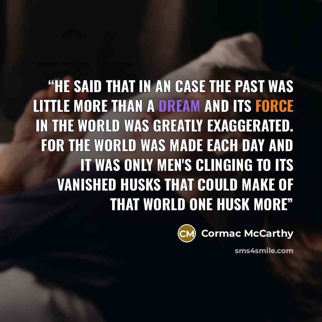 “he said that in an case the past was little more than a dream and its force in the world was greatly exaggerated. for the world was made each day and it was only men's clinging to its vanished husks that could make of that world one husk more” quote by cormac mccarthy