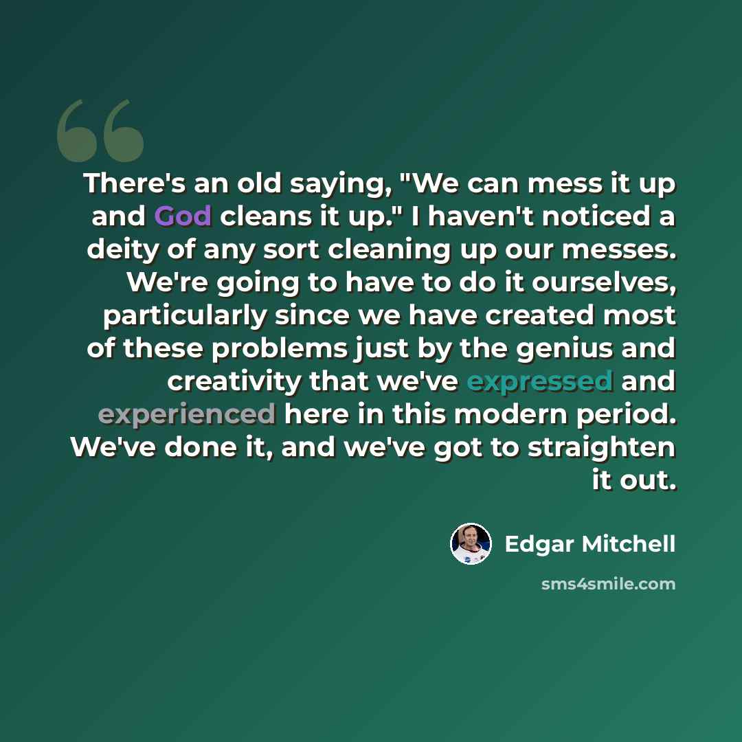 “There's an old saying, "We can mess it up and God cleans it up." I haven't noticed a deity of any sort cleaning up our messes. We're going to have to do it ourselves, particularly since we have created most of these problems just by the genius and creativity that we've expressed and experienced…” quote by Edgar Mitchell