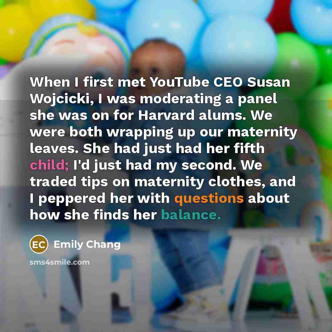 “When I first met YouTube CEO Susan Wojcicki, I was moderating a panel she was on for Harvard alums. We were both wrapping up our maternity leaves. She had just had her fifth child; I'd just had my second. We traded tips on maternity clothes, and I peppered her with questions about how she finds…” quote by Emily Chang