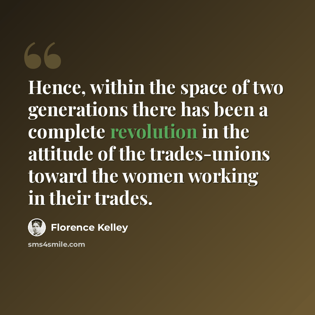 “Hence, within the space of two generations there has been a complete revolution in the attitude of the trades-unions toward the women working in their trades.” quote by Florence Kelley