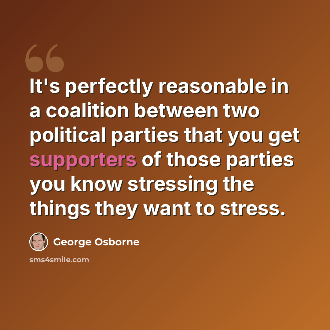 “It's perfectly reasonable in a coalition between two political parties that you get supporters of those parties you know stressing the things they want to stress.” quote by George Osborne