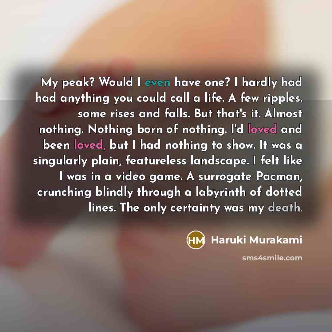 “My peak? Would I even have one? I hardly had had anything you could call a life. A few ripples. some rises and falls. But that's it. Almost nothing. Nothing born of nothing. I'd loved and been loved, but I had nothing to show. It was a singularly plain, featureless landscape. I felt like I was in…” quote by Haruki Murakami