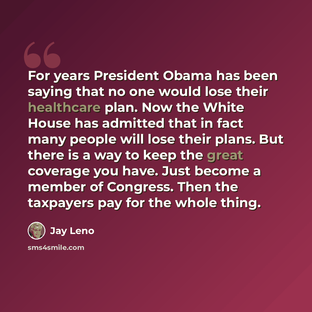 “For years President Obama has been saying that no one would lose their healthcare plan. Now the White House has admitted that in fact many people will lose their plans. But there is a way to keep the great coverage you have. Just become a member of Congress. Then the taxpayers pay for the whole…” quote by Jay Leno