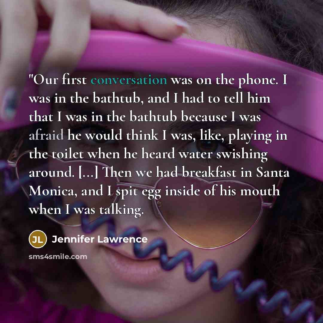 “"Our first conversation was on the phone. I was in the bathtub, and I had to tell him that I was in the bathtub because I was afraid he would think I was, like, playing in the toilet when he heard water swishing around. [...] Then we had breakfast in Santa Monica, and I spit egg inside of his…” quote by Jennifer Lawrence