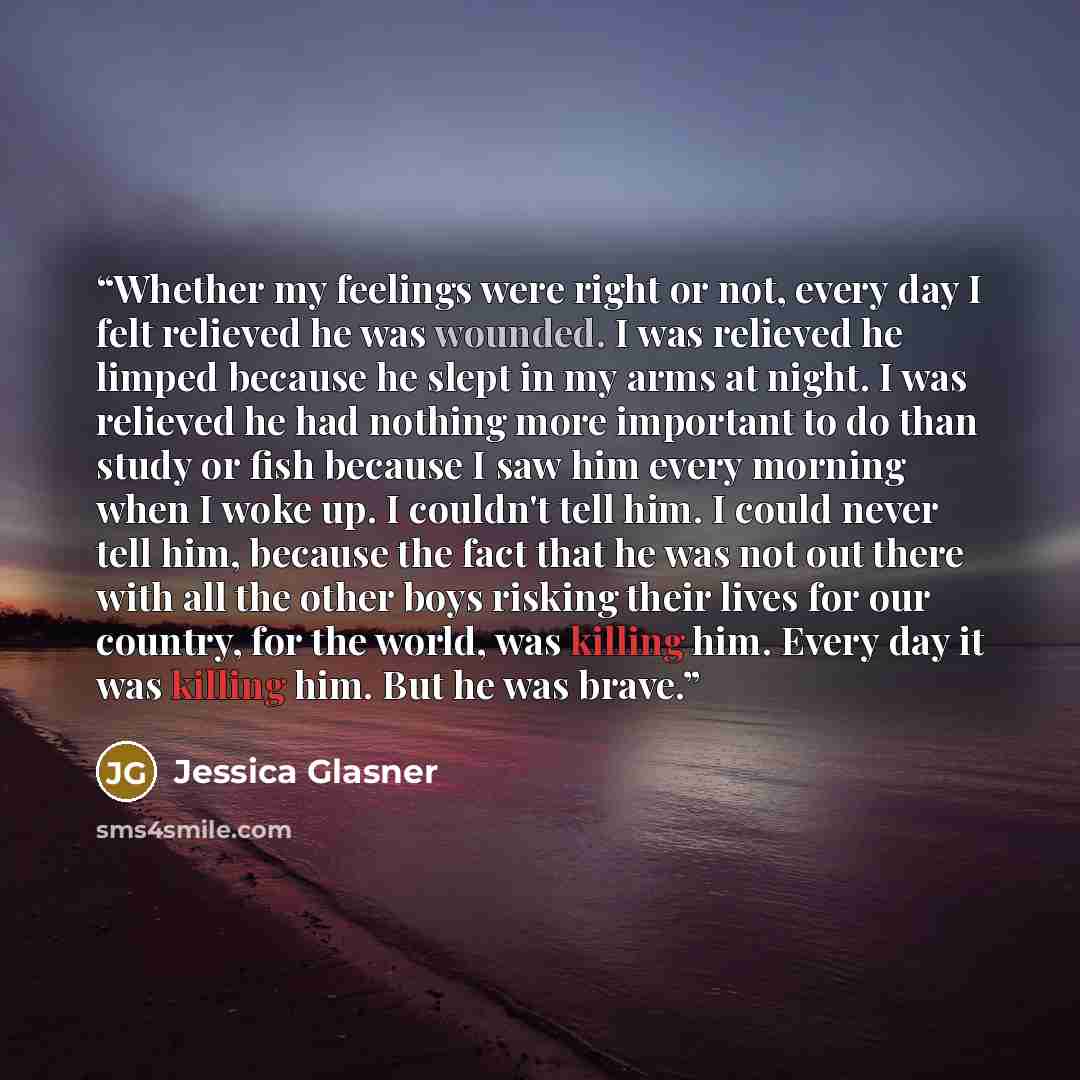 “Whether my feelings were right or not, every day I felt relieved he was wounded. I was relieved he limped because he slept in my arms at night. I was relieved he had nothing more important to do than study or fish because I saw him every morning when I woke up. I couldn't tell him. I could never…” quote by Jessica Glasner