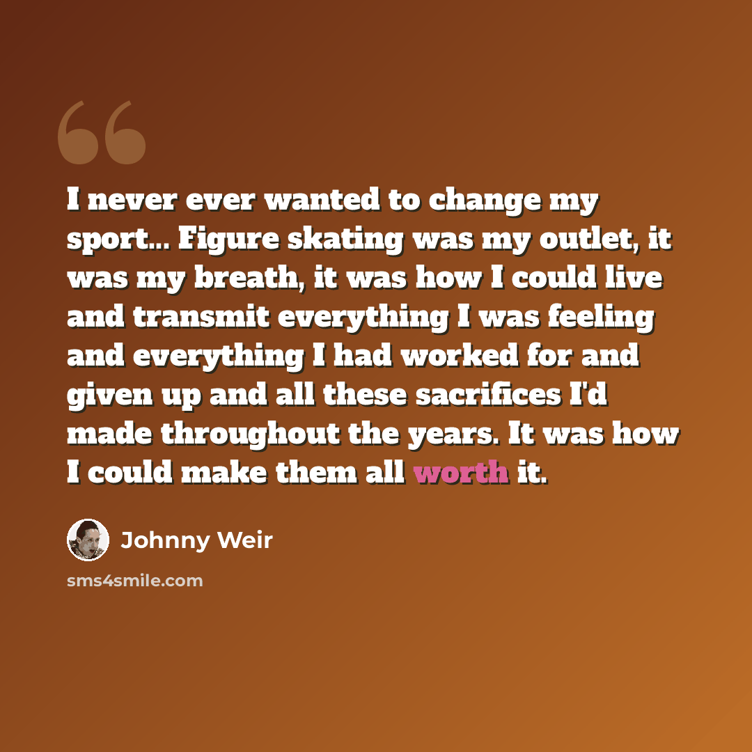 “I never ever wanted to change my sport... Figure skating was my outlet, it was my breath, it was how I could live and transmit everything I was feeling and everything I had worked for and given up and all these sacrifices I'd made throughout the years. It was how I could make them all worth it.” quote by Johnny Weir
