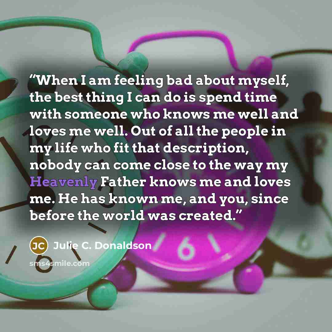 “When I am feeling bad about myself, the best thing I can do is spend time with someone who knows me well and loves me well. Out of all the people in my life who fit that description, nobody can come close to the way my Heavenly Father knows me and loves me. He has known me, and you, since before…” quote by Julie C. Donaldson