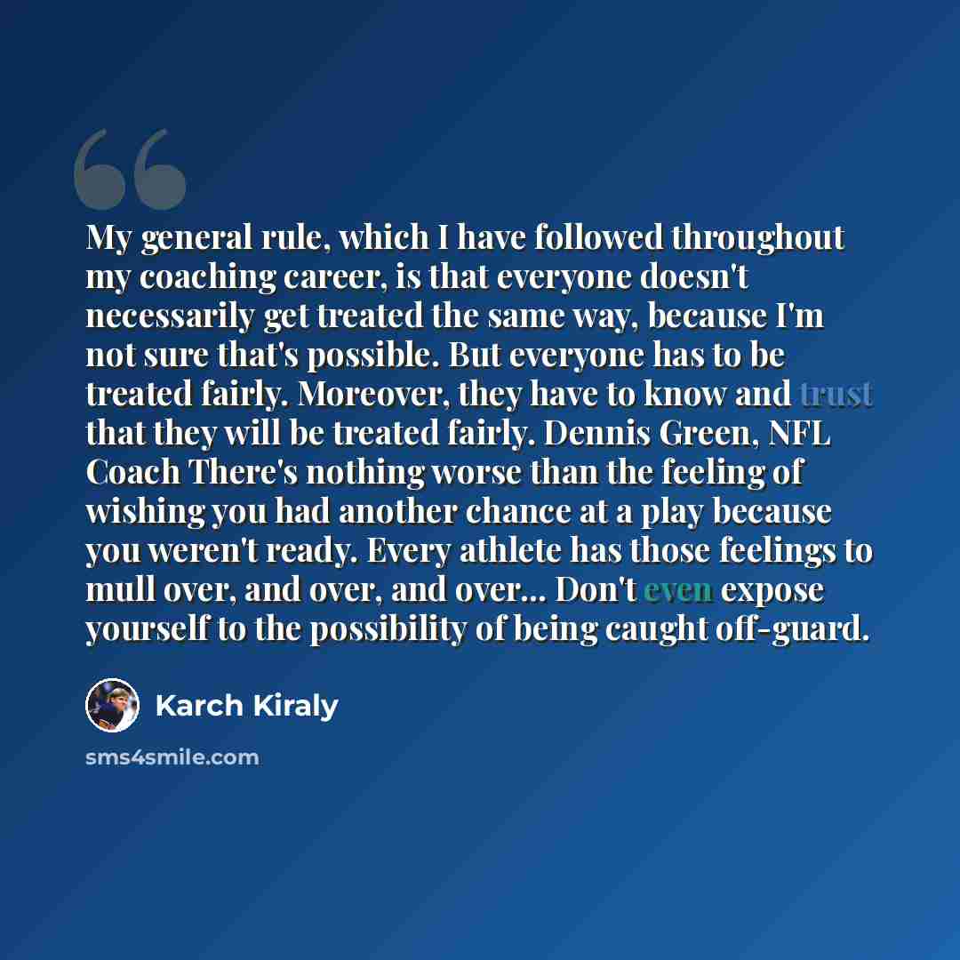 “My general rule, which I have followed throughout my coaching career, is that everyone doesn't necessarily get treated the same way, because I'm not sure that's possible. But everyone has to be treated fairly. Moreover, they have to know and trust that they will be treated fairly. Dennis Green…” quote by Karch Kiraly