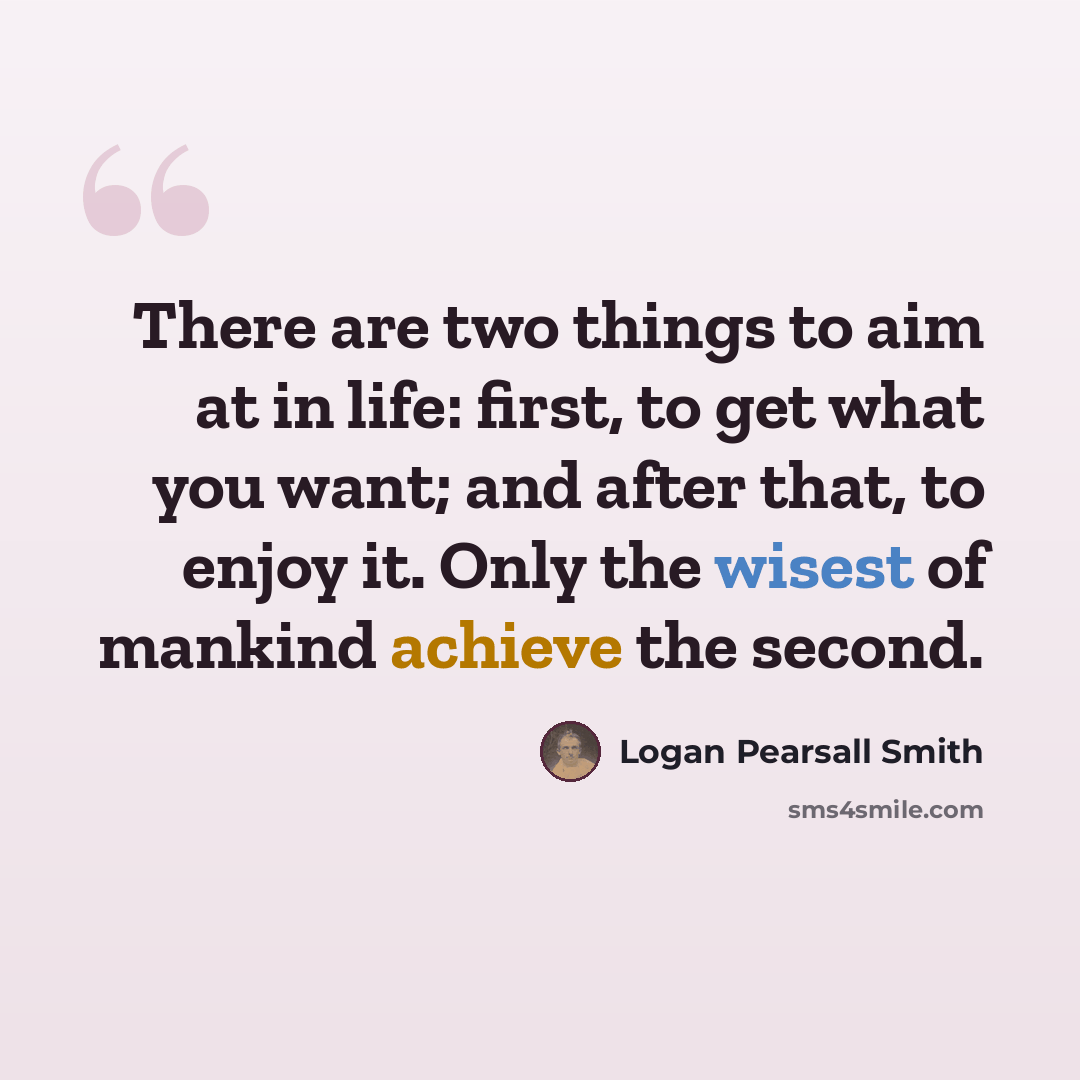 “There are two things to aim at in life: first, to get what you want; and after that, to enjoy it. Only the wisest of mankind achieve the second.” quote by Logan Pearsall Smith