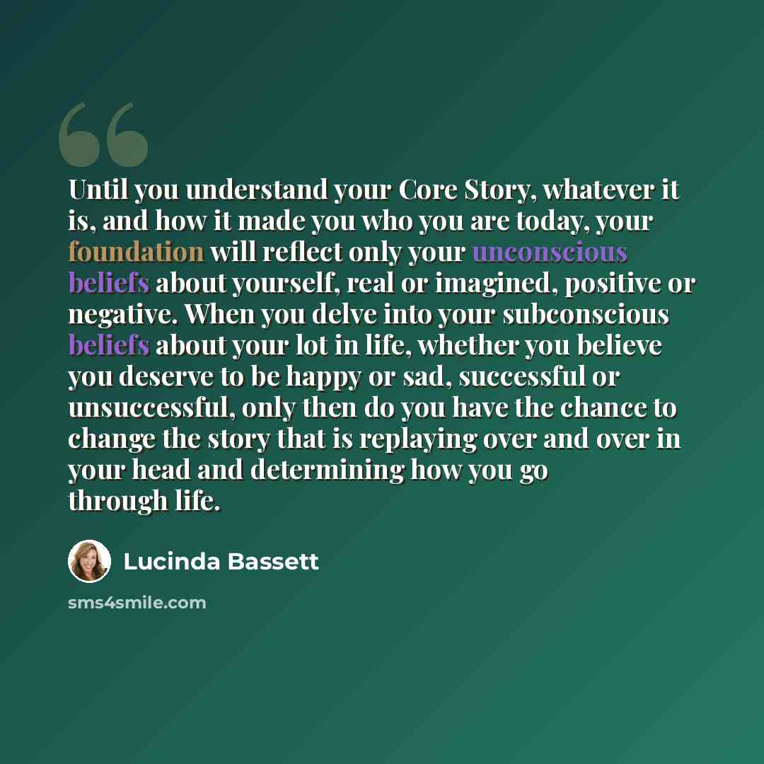 “Until you understand your Core Story, whatever it is, and how it made you who you are today, your foundation will reflect only your unconscious beliefs about yourself, real or imagined, positive or negative. When you delve into your subconscious beliefs about your lot in life, whether you believe…” quote by Lucinda Bassett