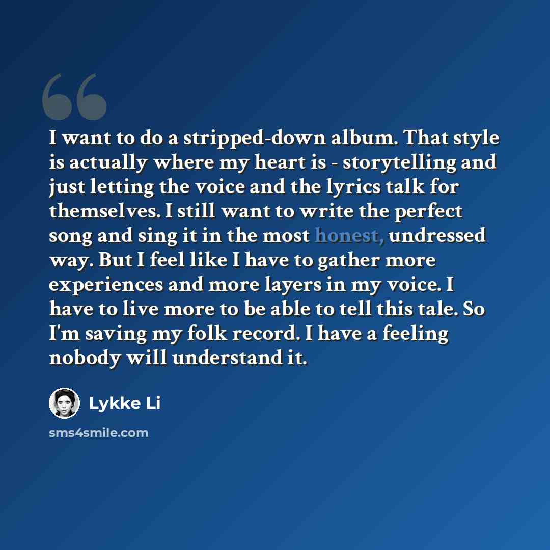 “I want to do a stripped-down album. That style is actually where my heart is - storytelling and just letting the voice and the lyrics talk for themselves. I still want to write the perfect song and sing it in the most honest, undressed way. But I feel like I have to gather more experiences and…” quote by Lykke Li
