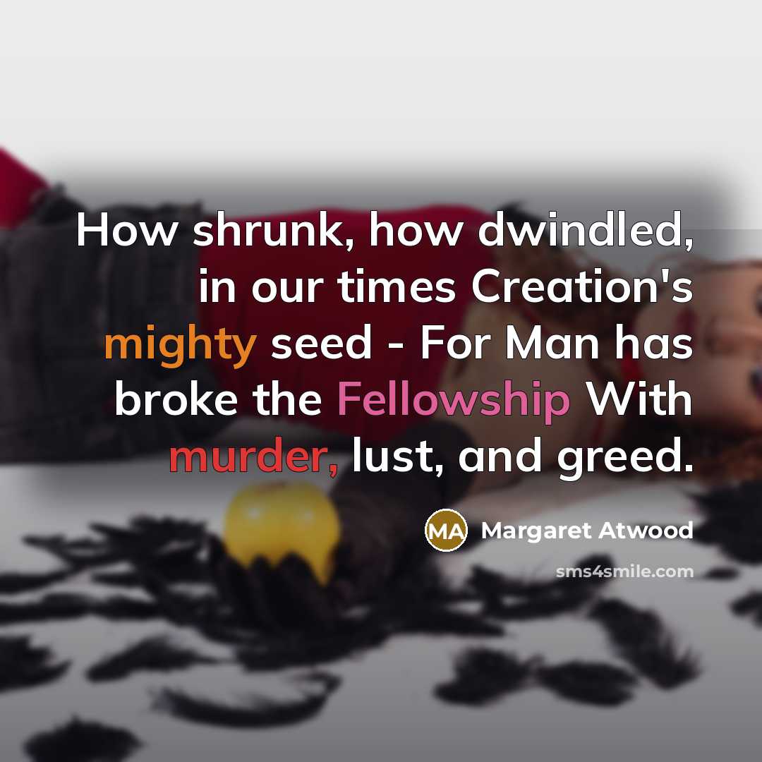 “How shrunk, how dwindled, in our times Creation's mighty seed - For Man has broke the Fellowship With murder, lust, and greed.” quote by Margaret Atwood
