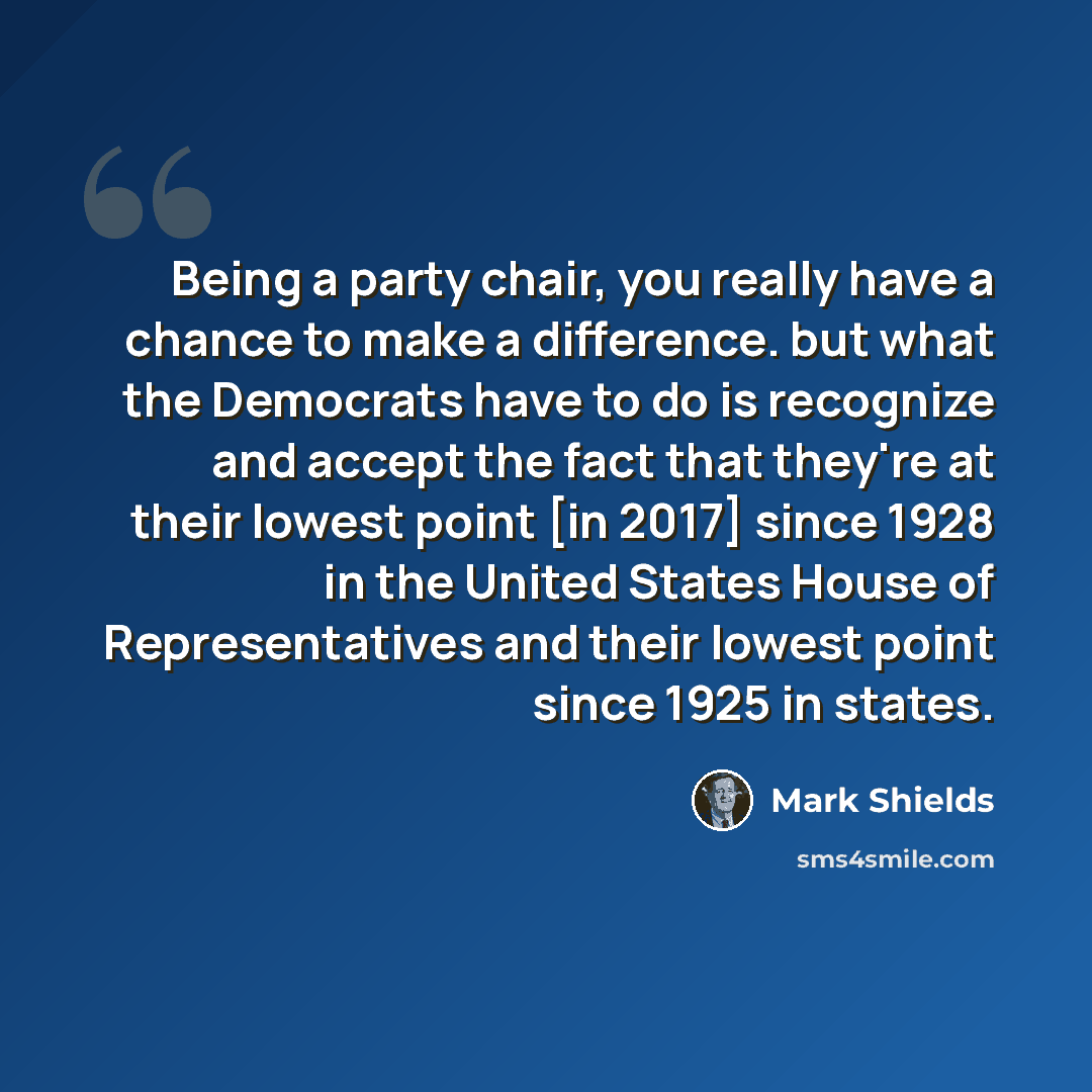 “Being a party chair, you really have a chance to make a difference. but what the Democrats have to do is recognize and accept the fact that they're at their lowest point [in 2017] since 1928 in the United States House of Representatives and their lowest point since 1925 in states.” quote by Mark Shields