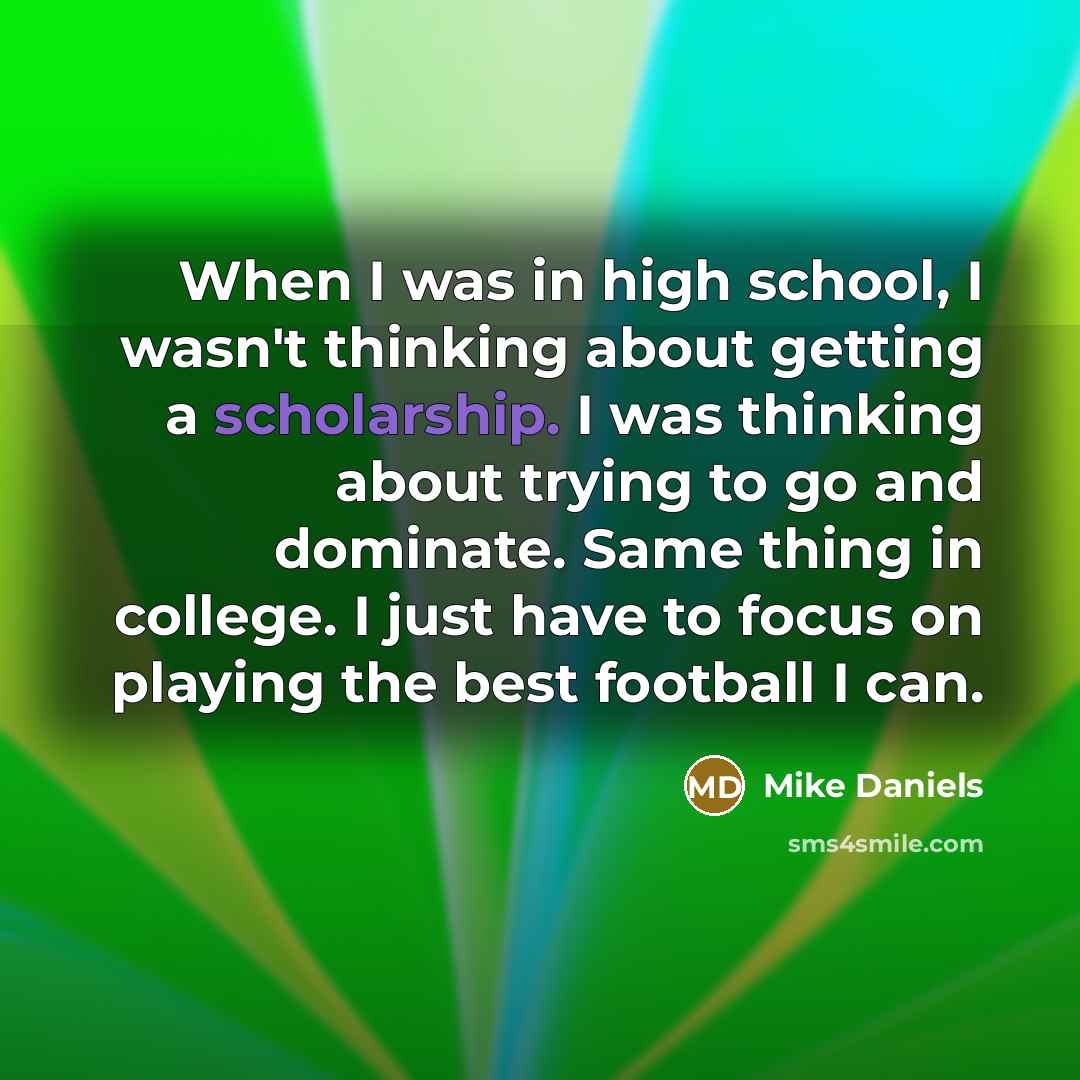 “When I was in high school, I wasn't thinking about getting a scholarship. I was thinking about trying to go and dominate. Same thing in college. I just have to focus on playing the best football I can.” quote by Mike Daniels