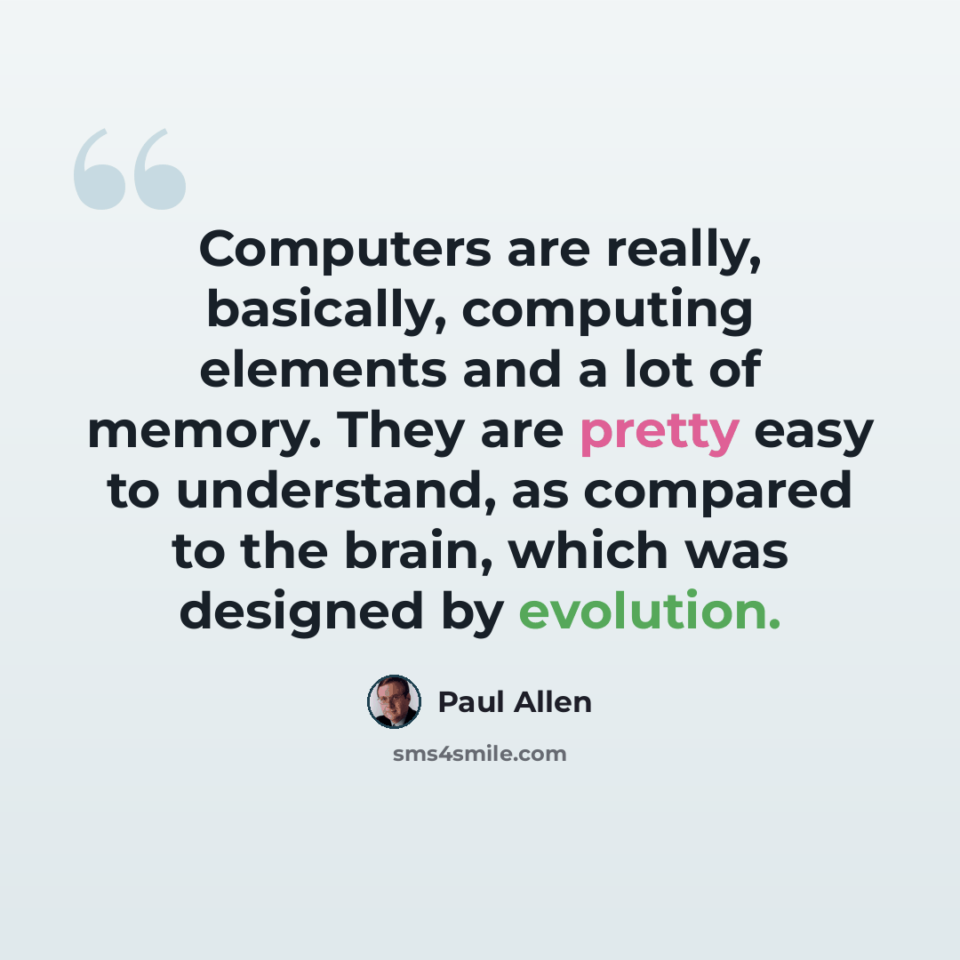 “Computers are really, basically, computing elements and a lot of memory. They are pretty easy to understand, as compared to the brain, which was designed by evolution.” quote by Paul Allen